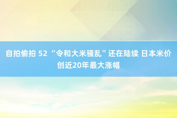 自拍偷拍 52 “令和大米骚乱”还在陆续 日本米价创近20年最大涨幅