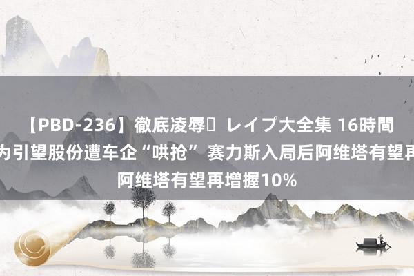 【PBD-236】徹底凌辱・レイプ大全集 16時間 第2集 华为引望股份遭车企“哄抢” 赛力斯入局后阿维塔有望再增握10%