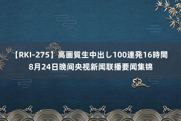 【RKI-275】高画質生中出し100連発16時間 8月24日晚间央视新闻联播要闻集锦