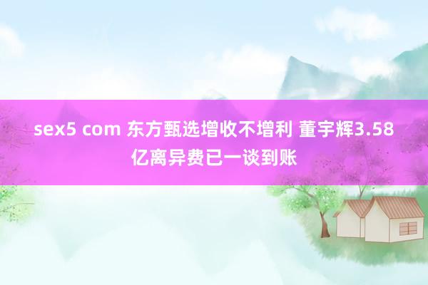 sex5 com 东方甄选增收不增利 董宇辉3.58亿离异费已一谈到账