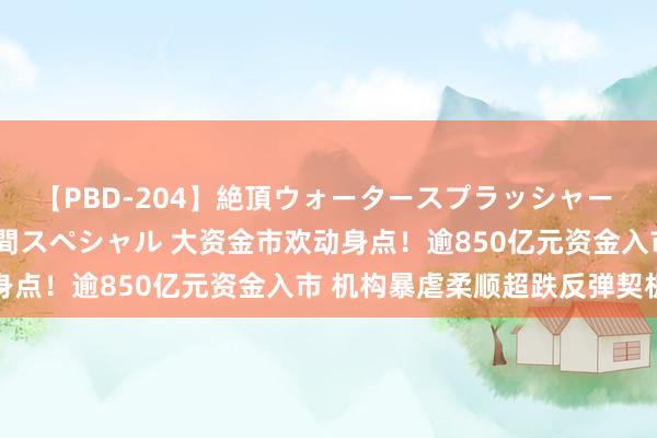 【PBD-204】絶頂ウォータースプラッシャー 放尿＆潮吹き大噴射8時間スペシャル 大资金市欢动身点！逾850亿元资金入市 机构暴虐柔顺超跌反弹契机