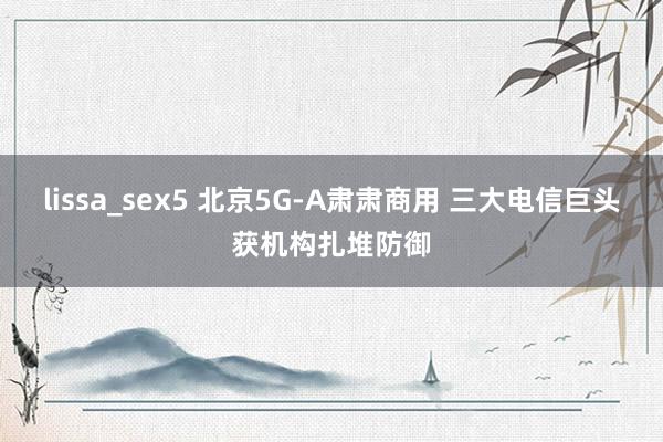 lissa_sex5 北京5G-A肃肃商用 三大电信巨头获机构扎堆防御