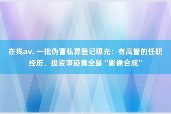 在线av. 一批伪冒私募登记曝光：有高管的任职经历、投资事迹竟全是“影像合成”