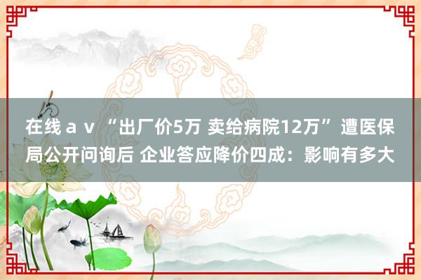 在线ａｖ “出厂价5万 卖给病院12万” 遭医保局公开问询后 企业答应降价四成：影响有多大