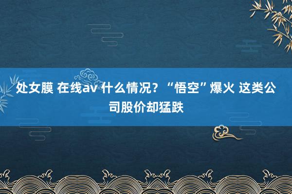 处女膜 在线av 什么情况？“悟空”爆火 这类公司股价却猛跌