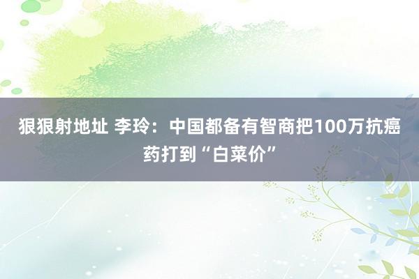 狠狠射地址 李玲：中国都备有智商把100万抗癌药打到“白菜价”