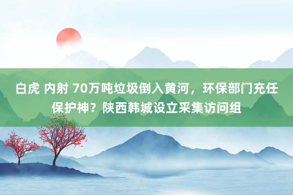 白虎 内射 70万吨垃圾倒入黄河，环保部门充任保护神？陕西韩城设立采集访问组