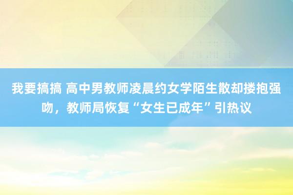 我要搞搞 高中男教师凌晨约女学陌生散却搂抱强吻，教师局恢复“女生已成年”引热议