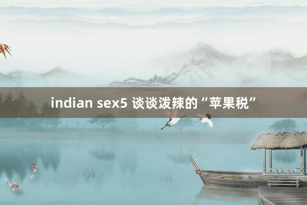 indian sex5 谈谈泼辣的“苹果税”