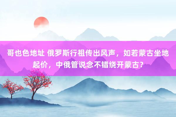 哥也色地址 俄罗斯行祖传出风声，如若蒙古坐地起价，中俄管说念不错绕开蒙古？