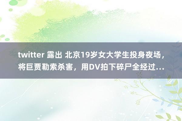 twitter 露出 北京19岁女大学生投身夜场，将巨贾勒索杀害，用DV拍下碎尸全经过…