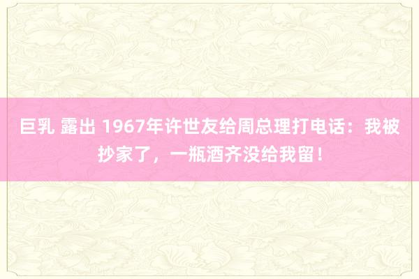 巨乳 露出 1967年许世友给周总理打电话：我被抄家了，一瓶酒齐没给我留！