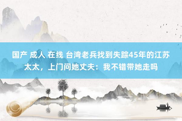 国产 成人 在线 台湾老兵找到失踪45年的江苏太太，上门问她丈夫：我不错带她走吗