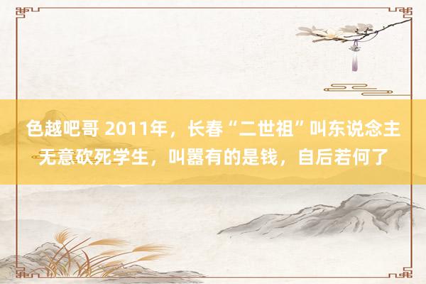 色越吧哥 2011年，长春“二世祖”叫东说念主无意砍死学生，叫嚣有的是钱，自后若何了