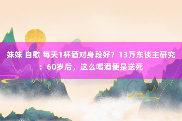 妹妹 自慰 每天1杯酒对身段好？13万东谈主研究：60岁后，这么喝酒便是送死