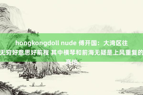 hongkongdoll nude 傅开国：大湾区往时有无穷好意思好前程 其中横琴和前海无疑是上风重复的高地