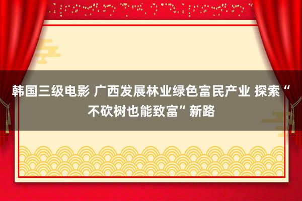 韩国三级电影 广西发展林业绿色富民产业 探索“不砍树也能致富”新路