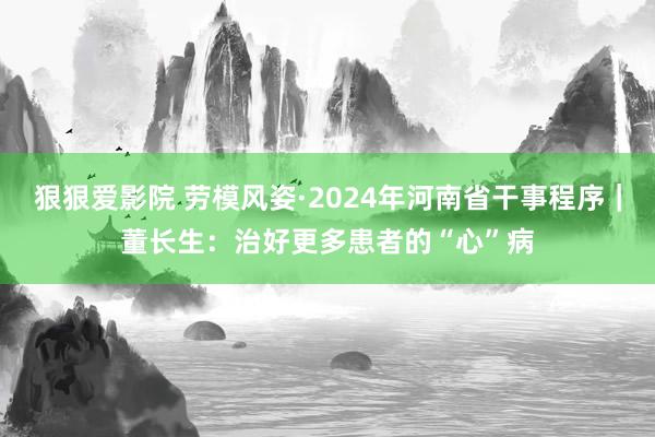 狠狠爱影院 劳模风姿·2024年河南省干事程序｜董长生：治好更多患者的“心”病