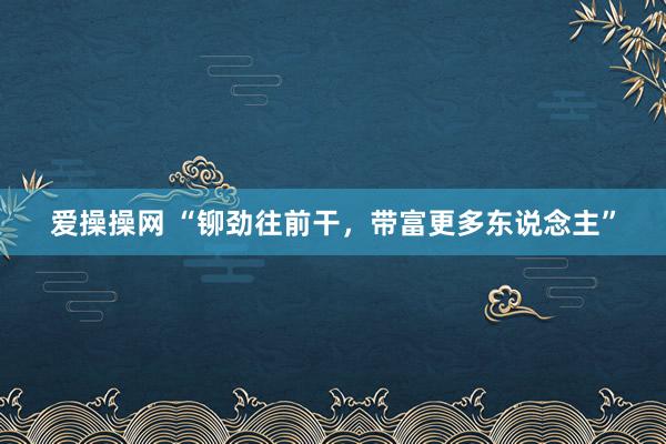 爱操操网 “铆劲往前干，带富更多东说念主”