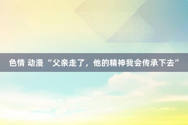 色情 动漫 “父亲走了，他的精神我会传承下去”