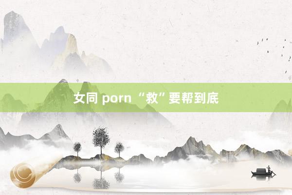 女同 porn “救”要帮到底