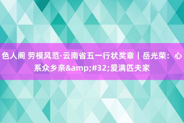 色人阁 劳模风范·云南省五一行状奖章｜岳光荣：心系众乡亲&#32;爱满匹夫家