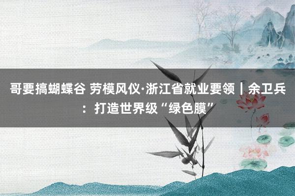 哥要搞蝴蝶谷 劳模风仪·浙江省就业要领｜余卫兵：打造世界级“绿色膜”