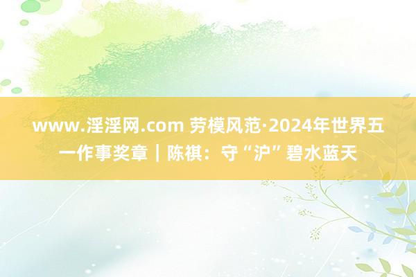 www.淫淫网.com 劳模风范·2024年世界五一作事奖章｜陈祺：守“沪”碧水蓝天