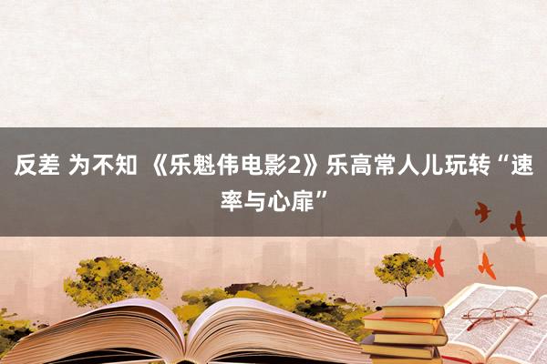 反差 为不知 《乐魁伟电影2》乐高常人儿玩转“速率与心扉”