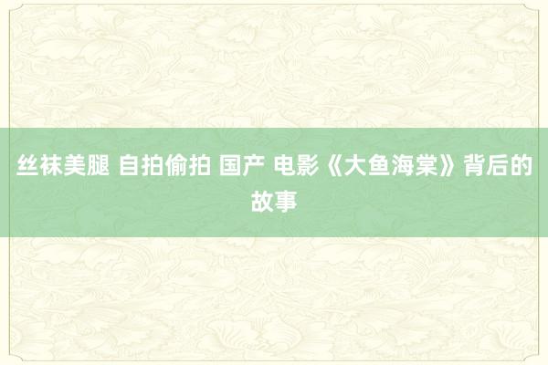 丝袜美腿 自拍偷拍 国产 电影《大鱼海棠》背后的故事