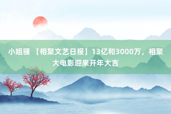 小姐骚 【相聚文艺日报】13亿和3000万，相聚大电影迎来开年大吉