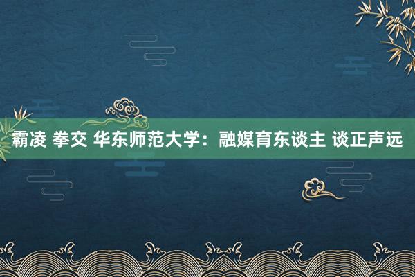 霸凌 拳交 华东师范大学：融媒育东谈主 谈正声远