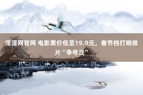 淫淫网官网 电影票价低至19.9元，春节档打响排片“争夺战”