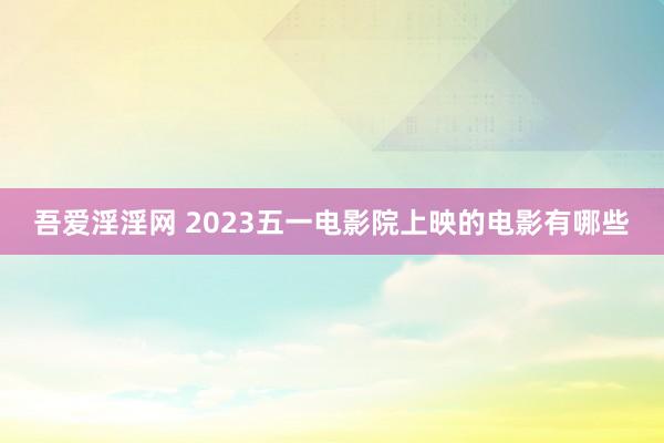 吾爱淫淫网 2023五一电影院上映的电影有哪些