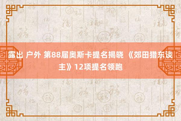 露出 户外 第88届奥斯卡提名揭晓 《郊田猎东谈主》12项提名领跑