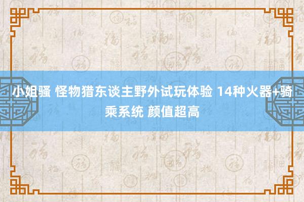 小姐骚 怪物猎东谈主野外试玩体验 14种火器+骑乘系统 颜值超高