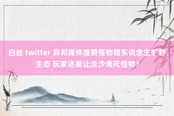 白丝 twitter 异邦媒体盛赞怪物猎东说念主旷野生态 玩家还能让流沙淹死怪物！