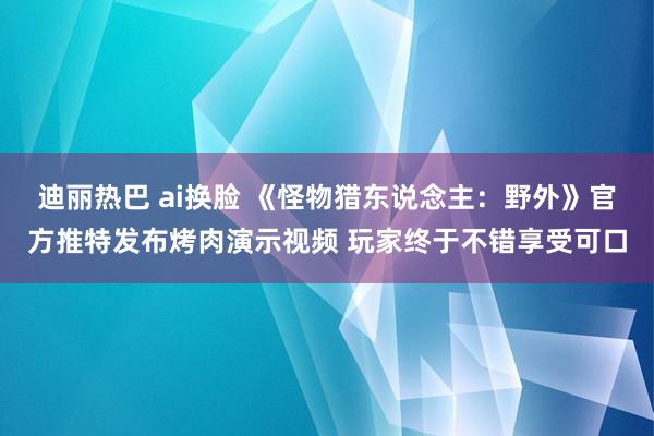 迪丽热巴 ai换脸 《怪物猎东说念主：野外》官方推特发布烤肉演示视频 玩家终于不错享受可口