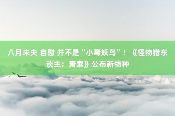 八月未央 自慰 并不是“小毒妖鸟”！《怪物猎东谈主：萧索》公布新物种