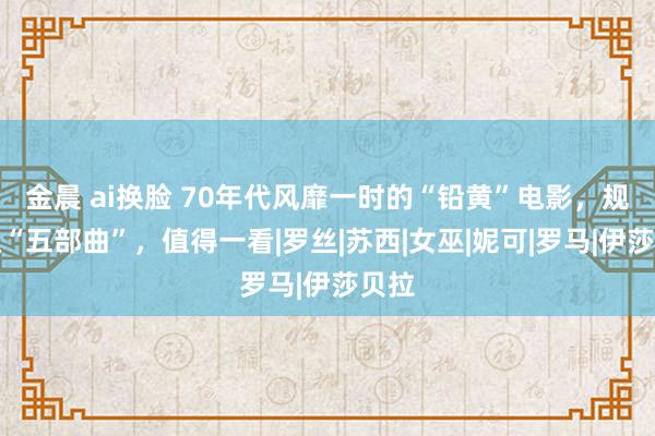 金晨 ai换脸 70年代风靡一时的“铅黄”电影，规模级“五部曲”，值得一看|罗丝|苏西|女巫|妮可|罗马|伊莎贝拉