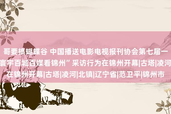 哥要搞蝴蝶谷 中国播送电影电视报刊协会第七届一次会员代表大会暨“寰宇百城百媒看锦州”采访行为在锦州开幕|古塔|凌河|北镇|辽宁省|范卫平|锦州市