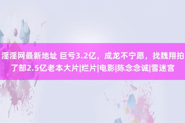 淫淫网最新地址 巨亏3.2亿，成龙不宁愿，找魏翔拍了部2.5亿老本大片|烂片|电影|陈念念诚|雪迷宫