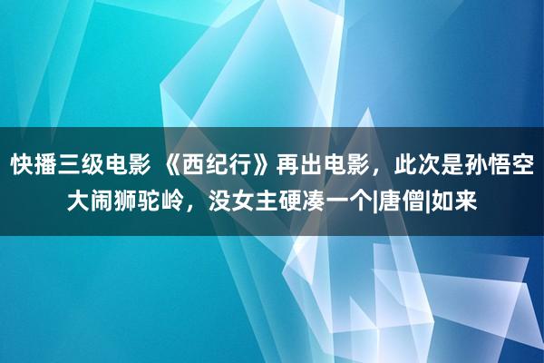 快播三级电影 《西纪行》再出电影，此次是孙悟空大闹狮驼岭，没女主硬凑一个|唐僧|如来