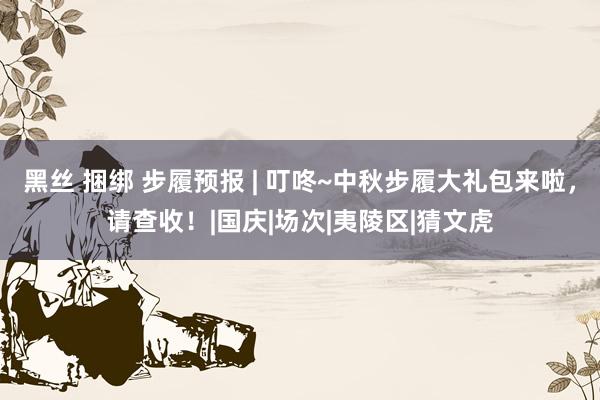 黑丝 捆绑 步履预报 | 叮咚~中秋步履大礼包来啦，请查收！|国庆|场次|夷陵区|猜文虎