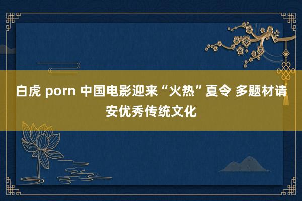 白虎 porn 中国电影迎来“火热”夏令 多题材请安优秀传统文化