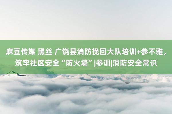 麻豆传媒 黑丝 广饶县消防挽回大队培训+参不雅，筑牢社区安全“防火墙”|参训|消防安全常识