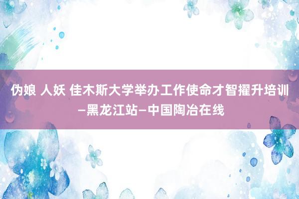 伪娘 人妖 佳木斯大学举办工作使命才智擢升培训 —黑龙江站—中国陶冶在线