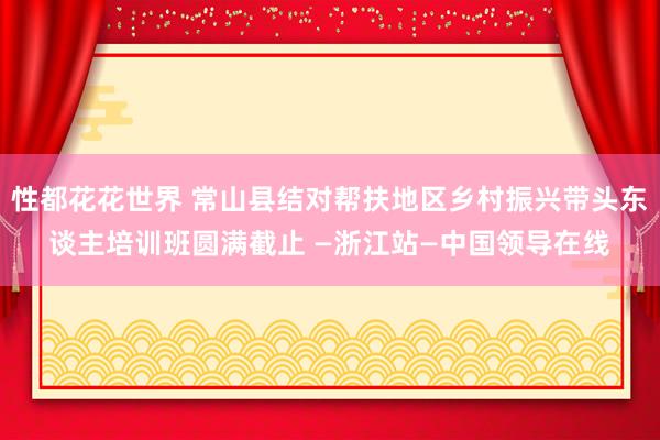 性都花花世界 常山县结对帮扶地区乡村振兴带头东谈主培训班圆满截止 —浙江站—中国领导在线