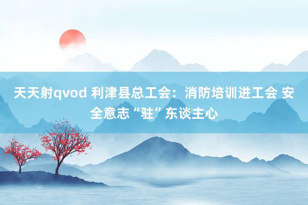 天天射qvod 利津县总工会：消防培训进工会 安全意志“驻”东谈主心