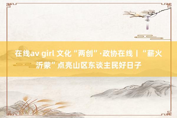 在线av girl 文化“两创”·政协在线丨“薪火沂蒙”点亮山区东谈主民好日子